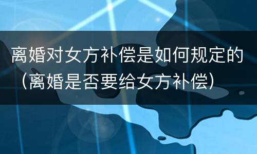 离婚对女方补偿是如何规定的（离婚是否要给女方补偿）