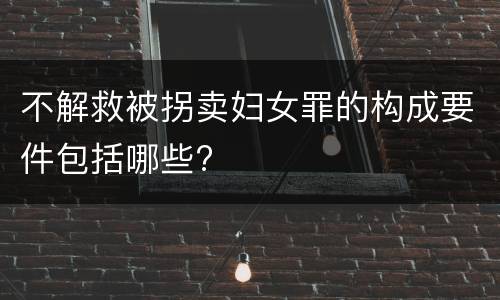 不解救被拐卖妇女罪的构成要件包括哪些?