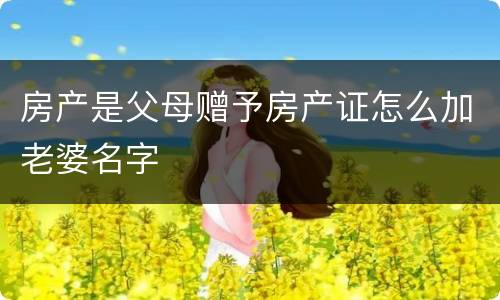 房产是父母赠予房产证怎么加老婆名字