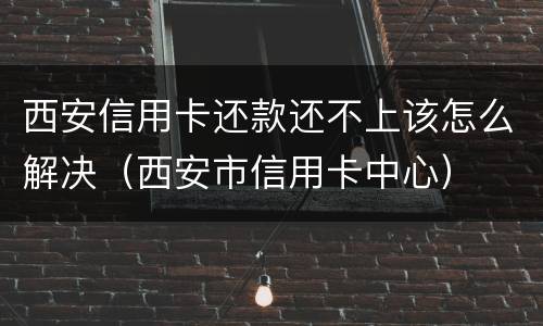 西安信用卡还款还不上该怎么解决（西安市信用卡中心）