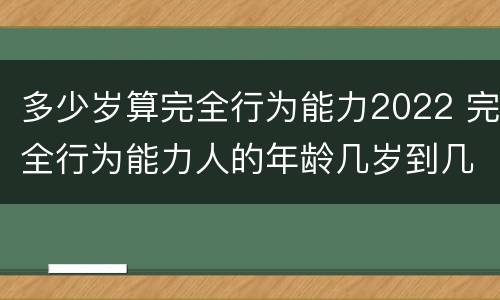 多少岁算完全行为能力2022 完全行为能力人的年龄几岁到几岁