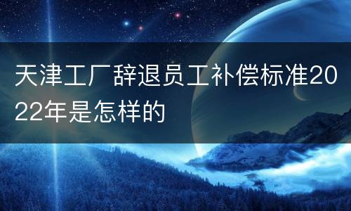 天津工厂辞退员工补偿标准2022年是怎样的
