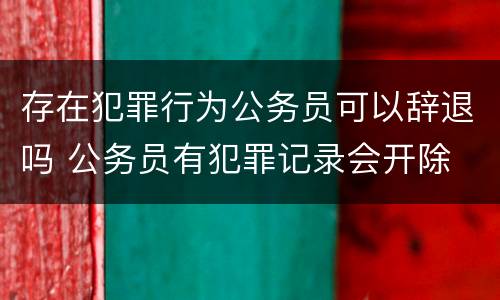 存在犯罪行为公务员可以辞退吗 公务员有犯罪记录会开除