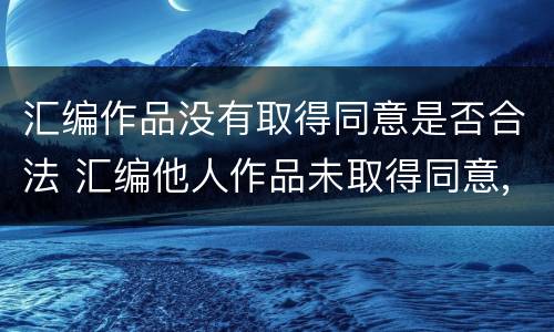 汇编作品没有取得同意是否合法 汇编他人作品未取得同意,著作权人怎么办