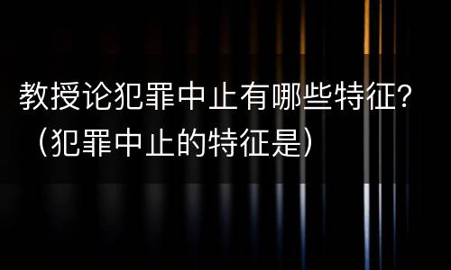 教授论犯罪中止有哪些特征？（犯罪中止的特征是）