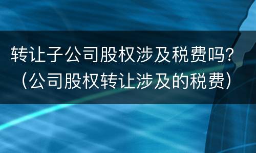 转让子公司股权涉及税费吗？（公司股权转让涉及的税费）
