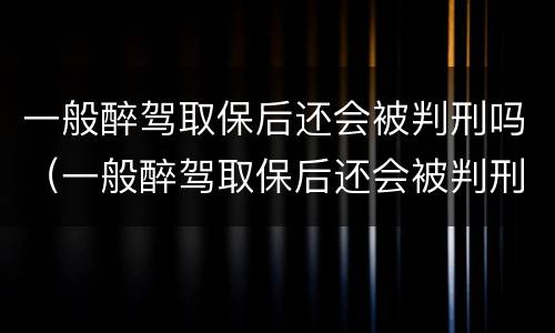 一般醉驾取保后还会被判刑吗（一般醉驾取保后还会被判刑吗知乎）