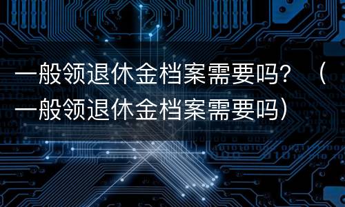 一般领退休金档案需要吗？（一般领退休金档案需要吗）