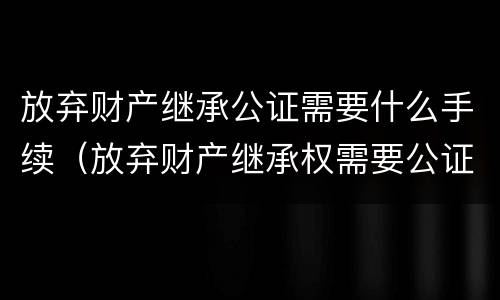 放弃财产继承公证需要什么手续（放弃财产继承权需要公证吗）