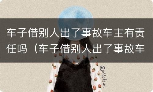 车子借别人出了事故车主有责任吗（车子借别人出了事故车主有责任吗怎么处理）
