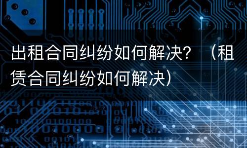 出租合同纠纷如何解决？（租赁合同纠纷如何解决）