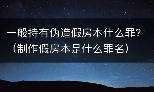 一般持有伪造假房本什么罪？（制作假房本是什么罪名）