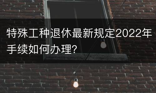 特殊工种退休最新规定2022年手续如何办理？