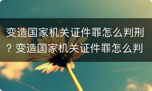 变造国家机关证件罪怎么判刑? 变造国家机关证件罪怎么判刑的