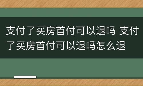 支付了买房首付可以退吗 支付了买房首付可以退吗怎么退