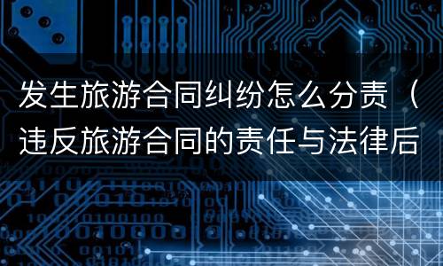 发生旅游合同纠纷怎么分责（违反旅游合同的责任与法律后果）