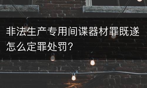 非法生产专用间谍器材罪既遂怎么定罪处罚?