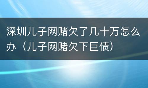 深圳儿子网赌欠了几十万怎么办（儿子网赌欠下巨债）