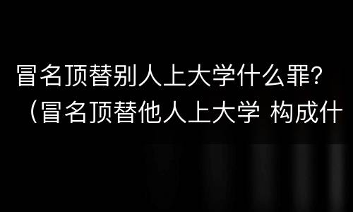 冒名顶替别人上大学什么罪？（冒名顶替他人上大学 构成什么犯罪?）