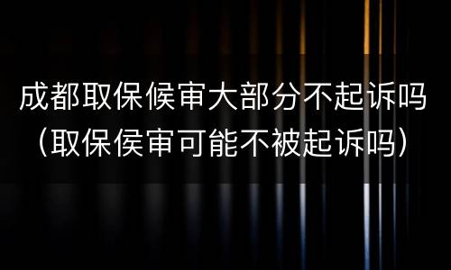 成都取保候审大部分不起诉吗（取保侯审可能不被起诉吗）