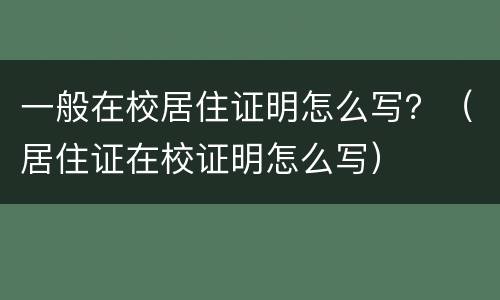 一般在校居住证明怎么写？（居住证在校证明怎么写）