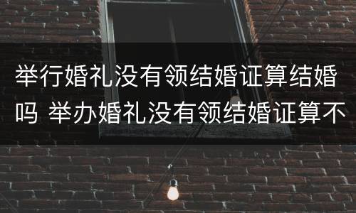 举行婚礼没有领结婚证算结婚吗 举办婚礼没有领结婚证算不算结婚民法典
