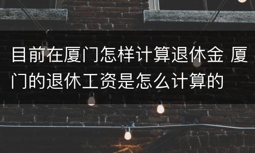 目前在厦门怎样计算退休金 厦门的退休工资是怎么计算的
