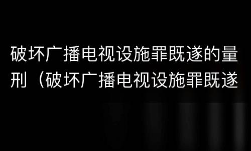 破坏广播电视设施罪既遂的量刑（破坏广播电视设施罪既遂的量刑）