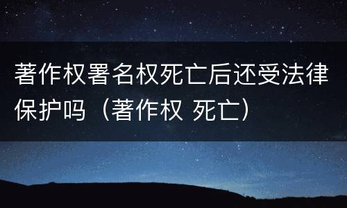 著作权署名权死亡后还受法律保护吗（著作权 死亡）