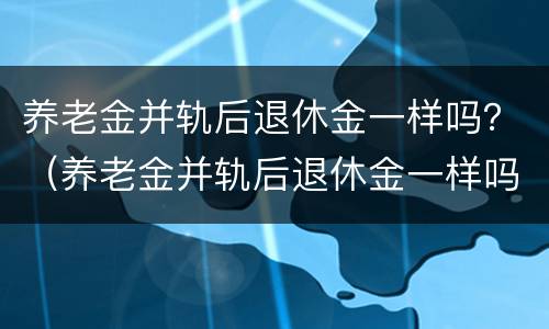 养老金并轨后退休金一样吗？（养老金并轨后退休金一样吗）