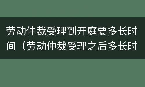 劳动仲裁受理到开庭要多长时间（劳动仲裁受理之后多长时间开庭?）