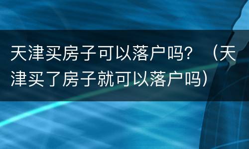 天津买房子可以落户吗？（天津买了房子就可以落户吗）
