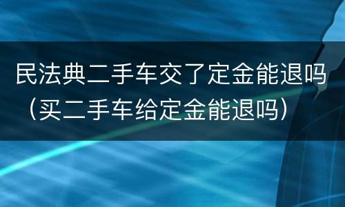 民法典二手车交了定金能退吗（买二手车给定金能退吗）