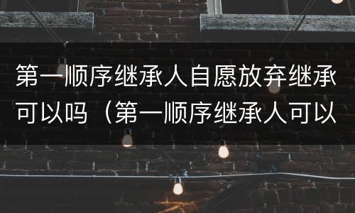 第一顺序继承人自愿放弃继承可以吗（第一顺序继承人可以放弃继承吗?）