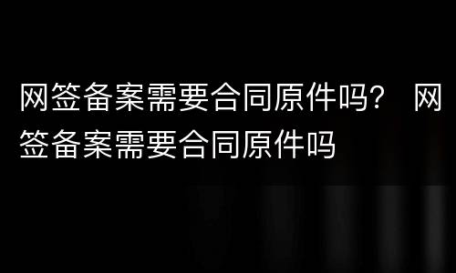 网签备案需要合同原件吗？ 网签备案需要合同原件吗