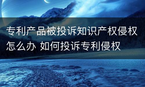 专利产品被投诉知识产权侵权怎么办 如何投诉专利侵权