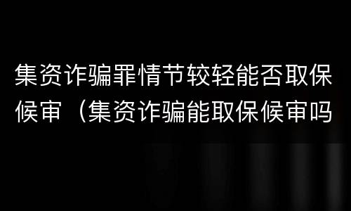 集资诈骗罪情节较轻能否取保候审（集资诈骗能取保候审吗）