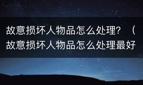 故意损坏人物品怎么处理？（故意损坏人物品怎么处理最好）