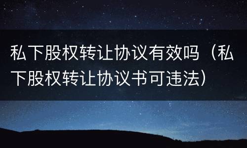 私下股权转让协议有效吗（私下股权转让协议书可违法）