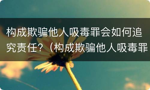 构成欺骗他人吸毒罪会如何追究责任?（构成欺骗他人吸毒罪会如何追究责任呢）