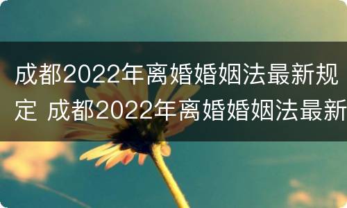 成都2022年离婚婚姻法最新规定 成都2022年离婚婚姻法最新规定是