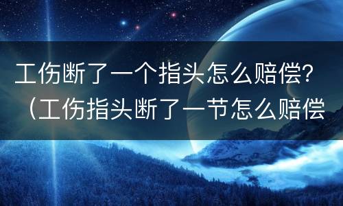 工伤断了一个指头怎么赔偿？（工伤指头断了一节怎么赔偿）
