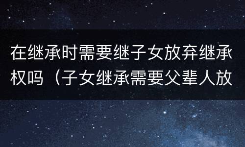 在继承时需要继子女放弃继承权吗（子女继承需要父辈人放弃继承权吗）