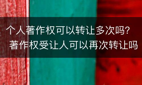 个人著作权可以转让多次吗？ 著作权受让人可以再次转让吗