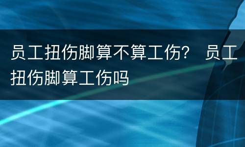 员工扭伤脚算不算工伤？ 员工扭伤脚算工伤吗