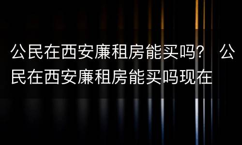 公民在西安廉租房能买吗？ 公民在西安廉租房能买吗现在