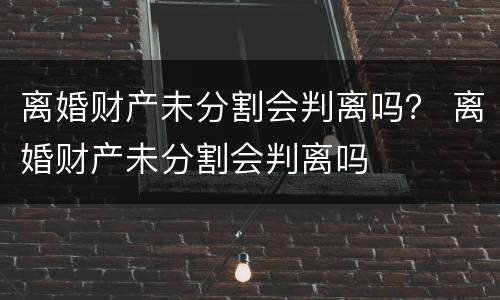 离婚财产未分割会判离吗？ 离婚财产未分割会判离吗