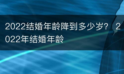 2022结婚年龄降到多少岁？ 2022年结婚年龄