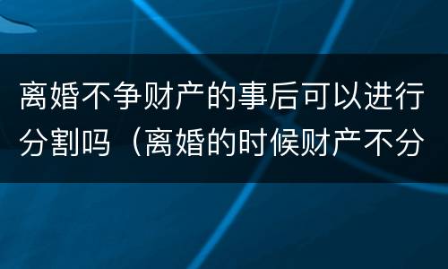 离婚不争财产的事后可以进行分割吗（离婚的时候财产不分割）