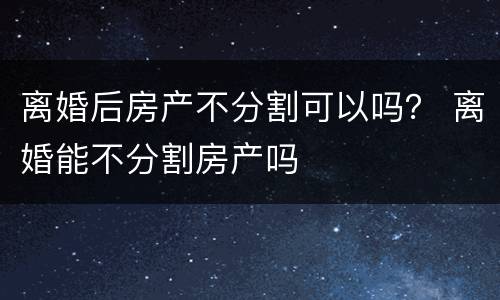 离婚后房产不分割可以吗？ 离婚能不分割房产吗